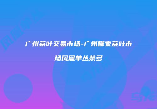 广州茶叶交易市场-广州哪家茶叶市场凤凰单丛茶多