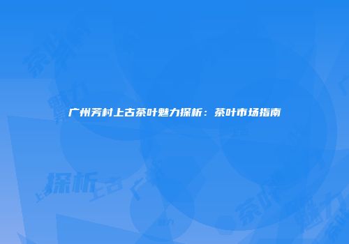 广州芳村上古茶叶魅力探析：茶叶市场指南