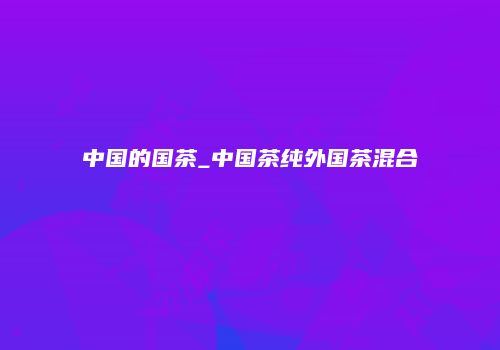 中国的国茶_中国茶纯外国茶混合