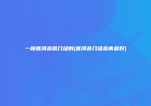 一般普洱茶喝几级的(普洱茶几级茶青最好)