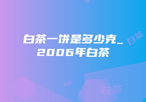 白茶一饼是多少克_2006年白茶