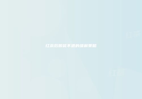 红茶后喉咙不适的缓解策略