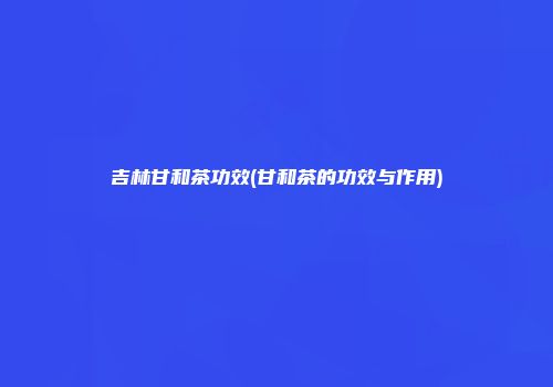 吉林甘和茶功效(甘和茶的功效与作用)