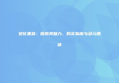 安化黑茶：探索其魅力、购买指南与多元用途