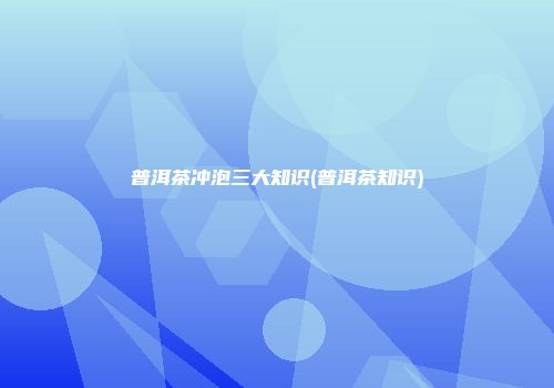 普洱茶冲泡三大知识(普洱茶知识)