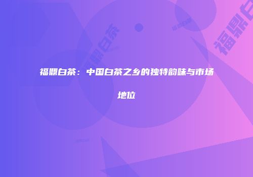 福鼎白茶：中国白茶之乡的独特韵味与市场地位