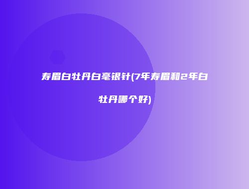 寿眉白牡丹白毫银针(7年寿眉和2年白牡丹哪个好)