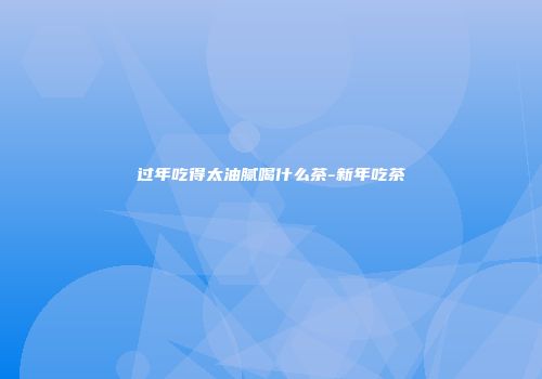 过年吃得太油腻喝什么茶-新年吃茶