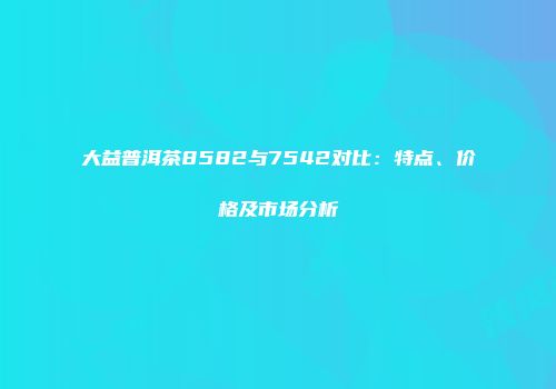 大益普洱茶8582与7542对比：特点、价格及市场分析