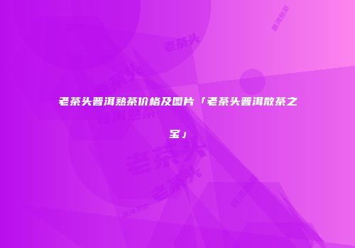 老茶头普洱熟茶价格及图片「老茶头普洱散茶之宝」