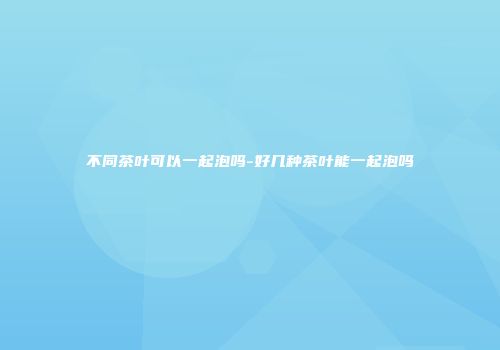 不同茶叶可以一起泡吗-好几种茶叶能一起泡吗
