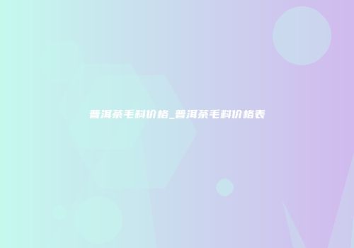 普洱茶毛料价格_普洱茶毛料价格表