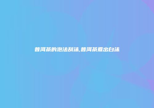 普洱茶的泡法刮沫,普洱茶煮出白沫