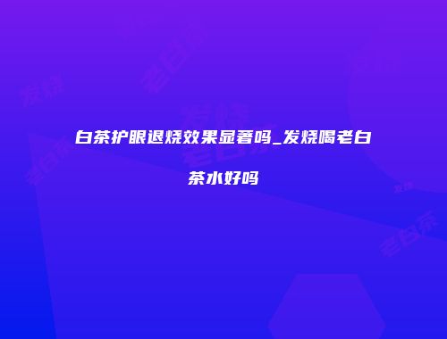 白茶护眼退烧效果显著吗_发烧喝老白茶水好吗