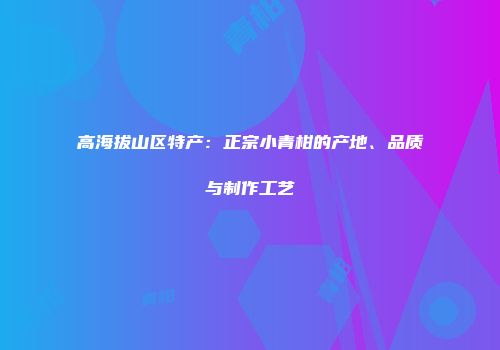 高海拔山区特产：正宗小青柑的产地、品质与制作工艺
