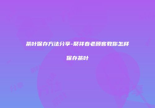 茶叶保存方法分享-聚祥春老顾客教你怎样保存茶叶