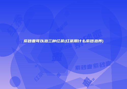 紫砂壶可以泡三种红茶(红茶用什么紫砂泡养)