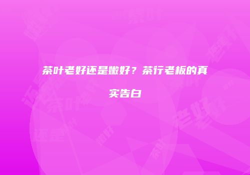 茶叶老好还是嫩好？茶行老板的真实告白