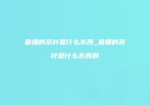 最细的茶叶是什么东西_最细的茶叶是什么东西啊