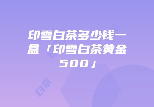 印雪白茶多少钱一盒「印雪白茶黄金500」
