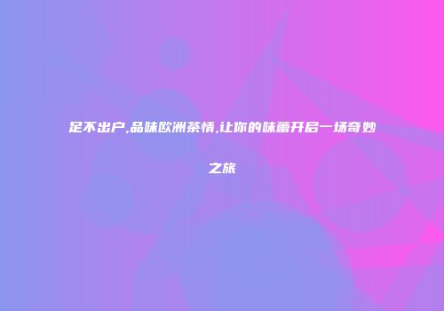 足不出户,品味欧洲茶情,让你的味蕾开启一场奇妙之旅
