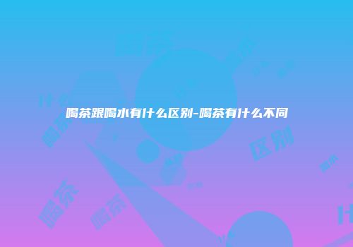 喝茶跟喝水有什么区别-喝茶有什么不同