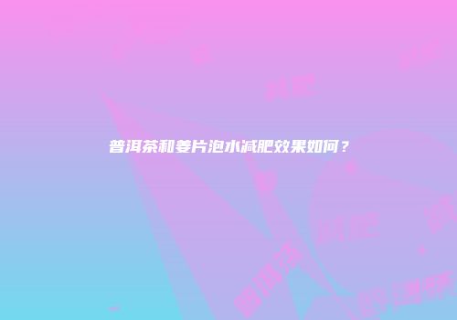 普洱茶和姜片泡水减肥效果如何？