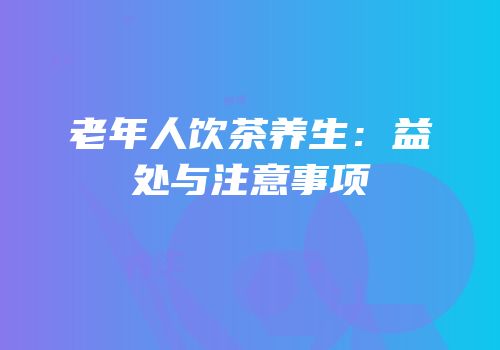 老年人饮茶养生：益处与注意事项