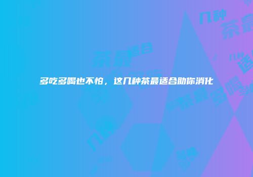 多吃多喝也不怕，这几种茶最适合助你消化