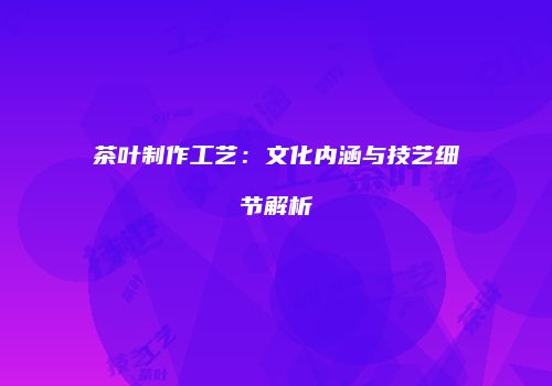 茶叶制作工艺：文化内涵与技艺细节解析