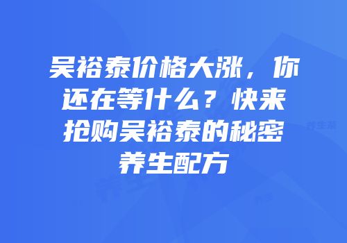 吴裕泰价格大涨，你还在等什么？快来抢购吴裕泰的秘密养生配方