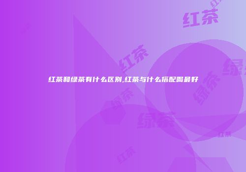 红茶和绿茶有什么区别,红茶与什么搭配喝最好