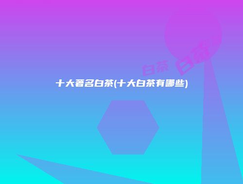 十大著名白茶(十大白茶有哪些)