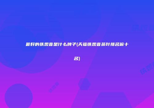 最好的铁观音是什么牌子(天福铁观音茶叶排名前十名)