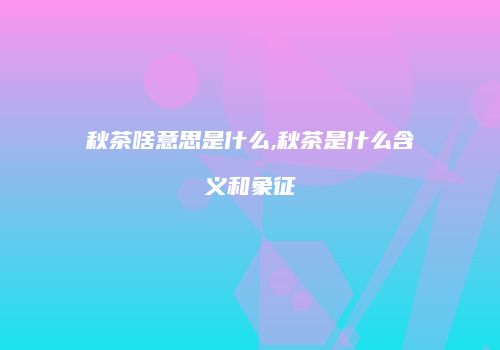 秋茶啥意思是什么,秋茶是什么含义和象征