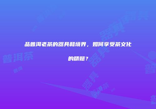品普洱老茶的器具和境界，如何享受茶文化的精髓？