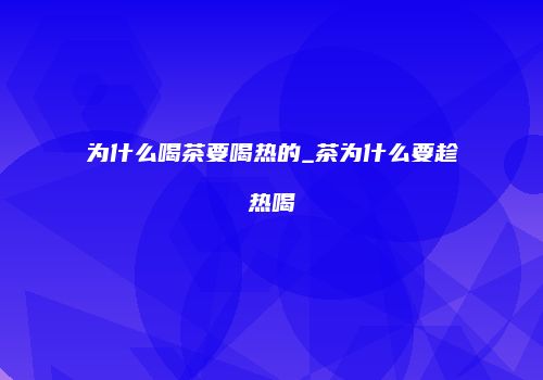 为什么喝茶要喝热的_茶为什么要趁热喝