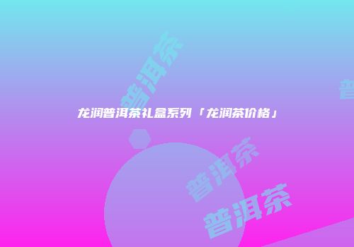 龙润普洱茶礼盒系列「龙润茶价格」
