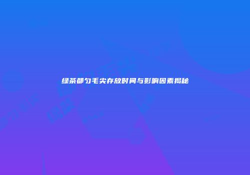 绿茶都匀毛尖存放时间与影响因素揭秘