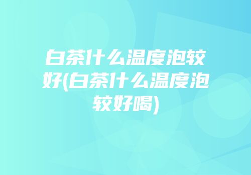 白茶什么温度泡较好(白茶什么温度泡较好喝)