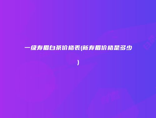 一级寿眉白茶价格表(新寿眉价格是多少)