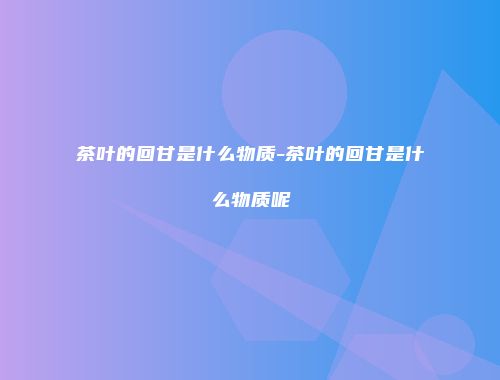 茶叶的回甘是什么物质-茶叶的回甘是什么物质呢