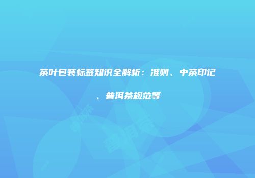 茶叶包装标签知识全解析：准则、中茶印记、普洱茶规范等