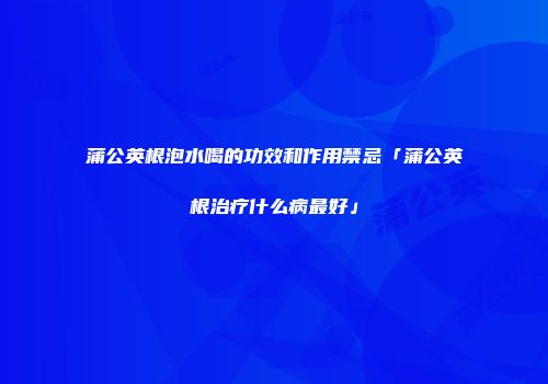 蒲公英根泡水喝的功效和作用禁忌「蒲公英根治疗什么病最好」