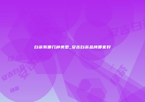 白茶有哪几种类型_安吉白茶品牌哪家好