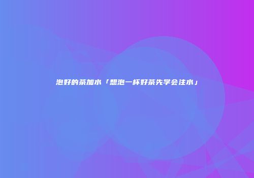 泡好的茶加水「想泡一杯好茶先学会注水」