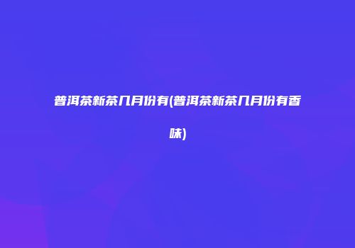 普洱茶新茶几月份有(普洱茶新茶几月份有香味)