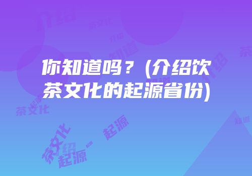 你知道吗？(介绍饮茶文化的起源省份)