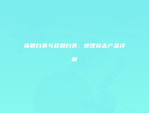 福鼎白茶与政和白茶：地理标志产品详解