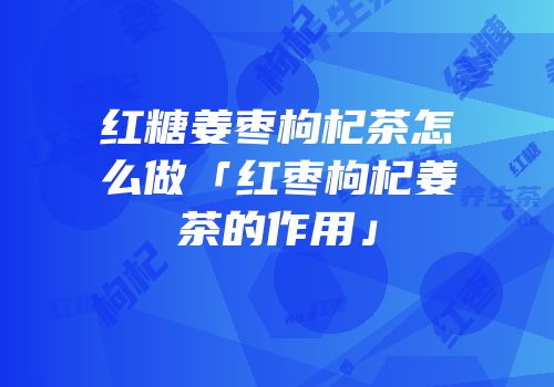 红糖姜枣枸杞茶怎么做「红枣枸杞姜茶的作用」